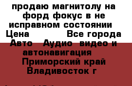 продаю магнитолу на форд-фокус в не исправном состоянии › Цена ­ 2 000 - Все города Авто » Аудио, видео и автонавигация   . Приморский край,Владивосток г.